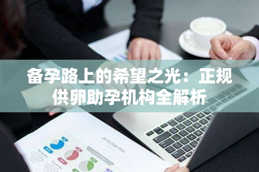 备孕路上的希望之光:正规供卵助孕机构全解析 备孕路上的希望之光:正规供卵助孕机构全解析